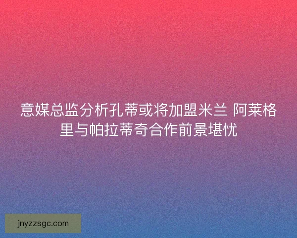 意媒总监分析孔蒂或将加盟米兰 阿莱格里与帕拉蒂奇合作前景堪忧