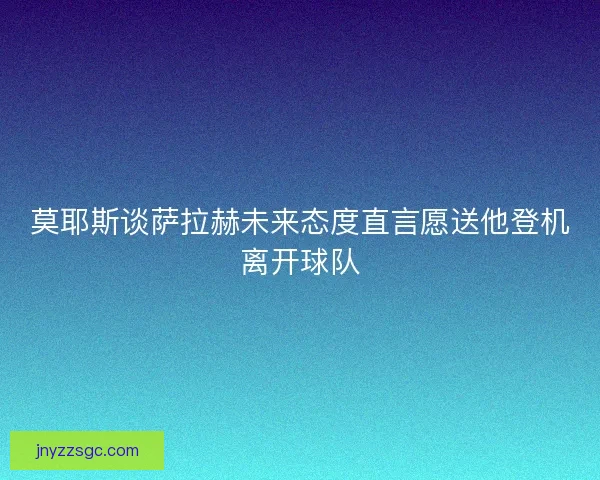 莫耶斯谈萨拉赫未来态度直言愿送他登机离开球队