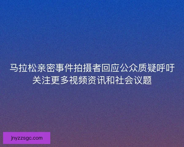 马拉松亲密事件拍摄者回应公众质疑呼吁关注更多视频资讯和社会议题