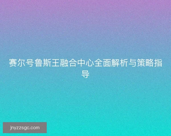 赛尔号鲁斯王融合中心全面解析与策略指导