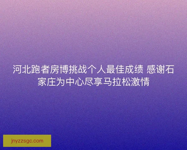 河北跑者房博挑战个人最佳成绩 感谢石家庄为中心尽享马拉松激情
