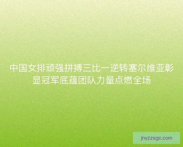 中国女排顽强拼搏三比一逆转塞尔维亚彰显冠军底蕴团队力量点燃全场