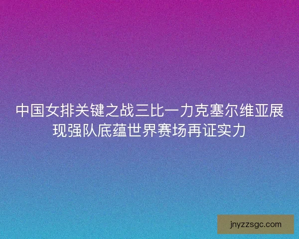 中国女排关键之战三比一力克塞尔维亚展现强队底蕴世界赛场再证实力