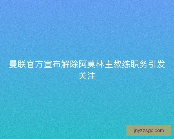 曼联官方宣布解除阿莫林主教练职务引发关注