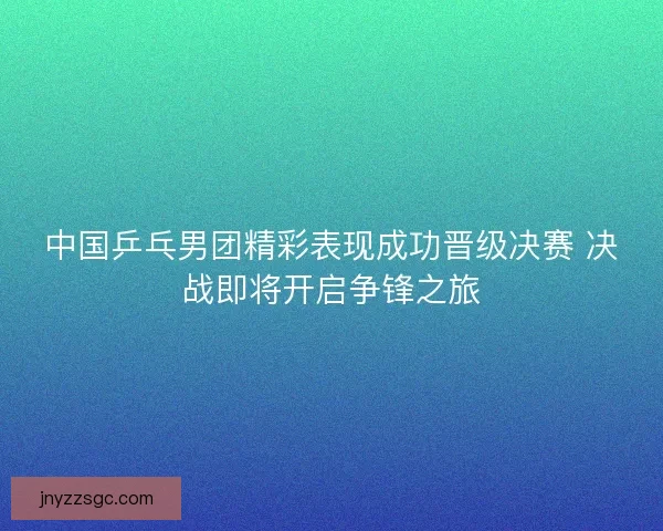 中国乒乓男团精彩表现成功晋级决赛 决战即将开启争锋之旅