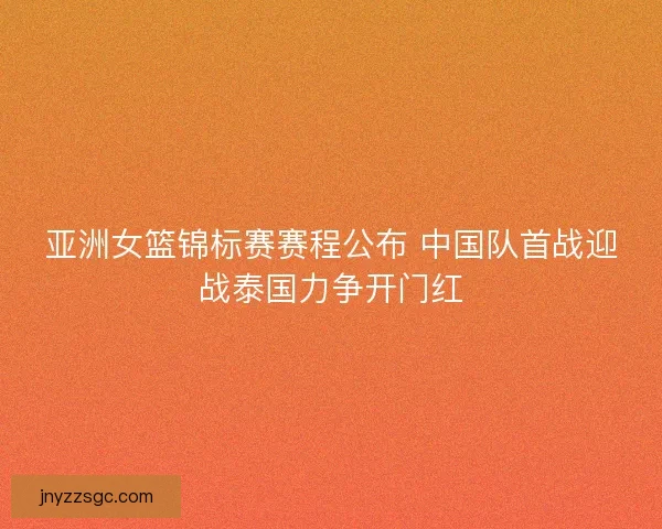 亚洲女篮锦标赛赛程公布 中国队首战迎战泰国力争开门红