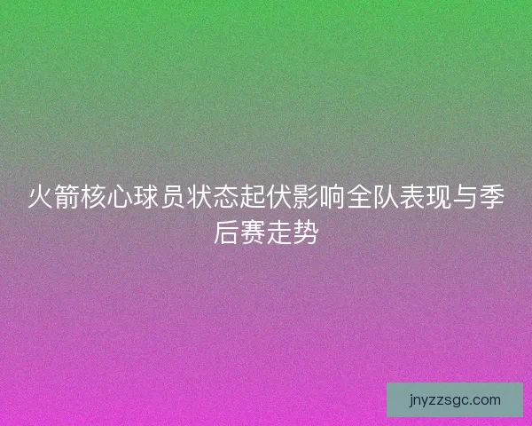 火箭核心球员状态起伏影响全队表现与季后赛走势