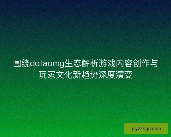 围绕dotaomg生态解析游戏内容创作与玩家文化新趋势深度演变