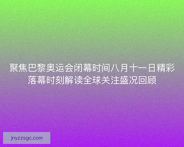 聚焦巴黎奥运会闭幕时间八月十一日精彩落幕时刻解读全球关注盛况回顾