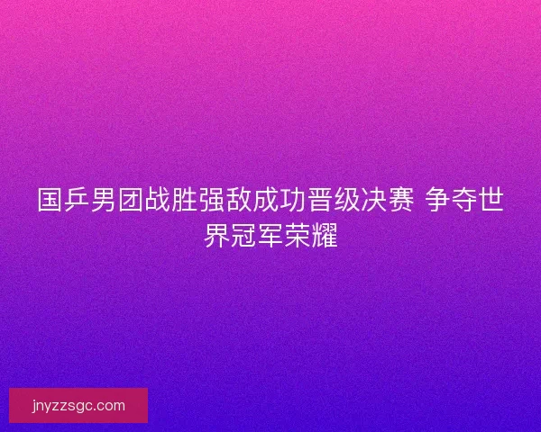 国乒男团战胜强敌成功晋级决赛 争夺世界冠军荣耀